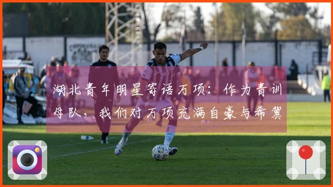 湖北青年明星寄语万项：作为青训母队，我们对万项充满自豪与希冀