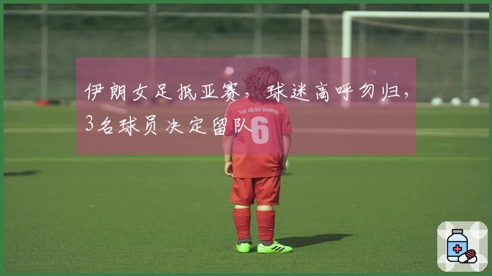 伊朗女足抵亚赛，球迷高呼勿归，3名球员决定留队