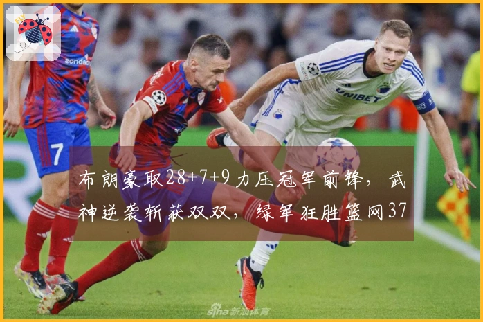 布朗豪取28+7+9力压冠军前锋，武神逆袭斩获双双，绿军狂胜篮网37分