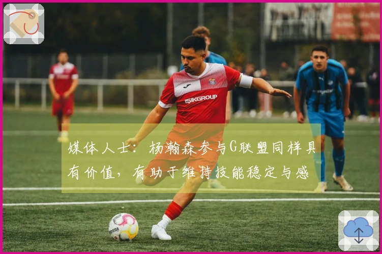 媒体人士：杨瀚森参与G联盟同样具有价值，有助于维持技能稳定与感知节奏与对抗