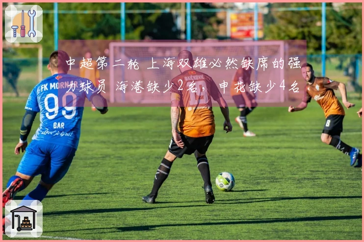 中超第二轮 上海双雄必然缺席的强力球员 海港缺少2名，申花缺少4名！