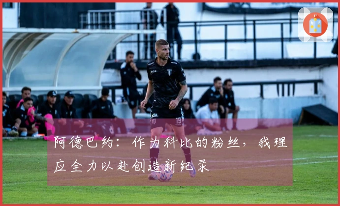 阿德巴约：作为科比的粉丝，我理应全力以赴创造新纪录