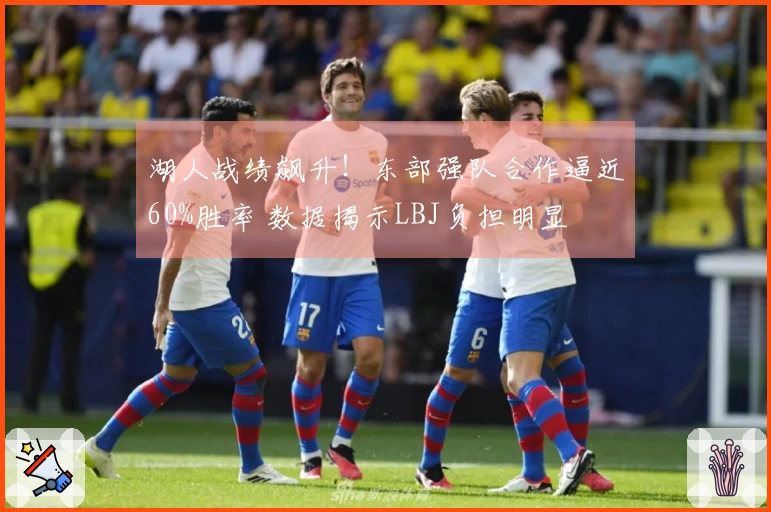 湖人战绩飙升！东部强队合作逼近60%胜率 数据揭示LBJ负担明显