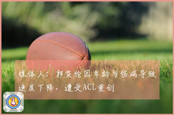 媒体人：郭艾伦因年龄与伤病导致速度下降，遭受ACL重创