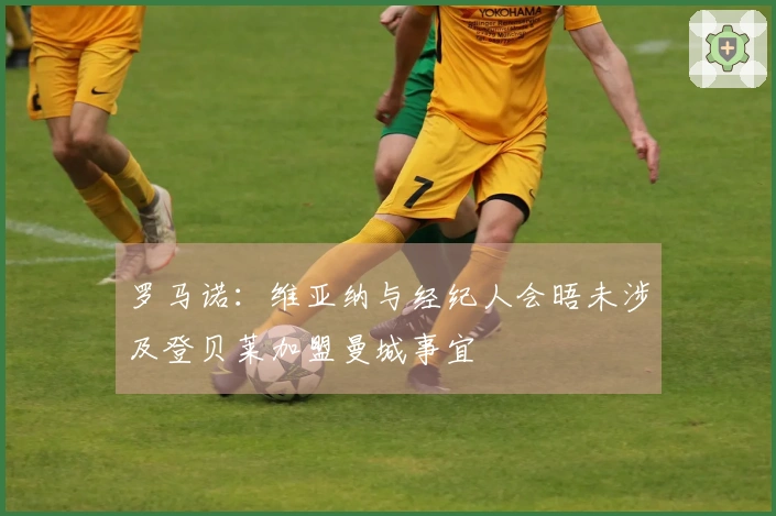 罗马诺：维亚纳与经纪人会晤未涉及登贝莱加盟曼城事宜