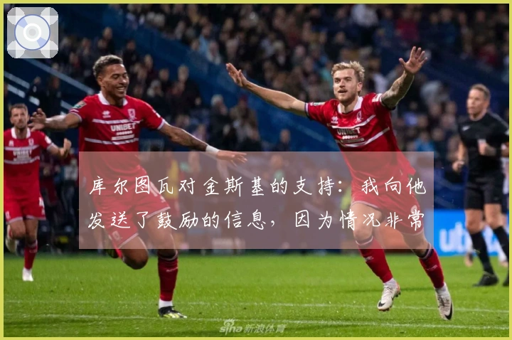 库尔图瓦对金斯基的支持：我向他发送了鼓励的信息，因为情况非常困难。