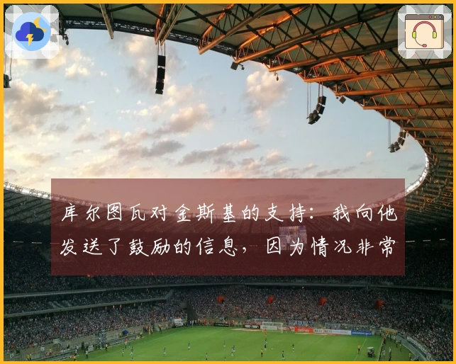 库尔图瓦对金斯基的支持：我向他发送了鼓励的信息，因为情况非常困难。