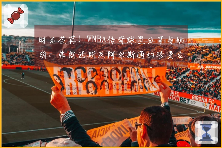 时光荏苒！WNBA传奇球星分享与姚明、弗朗西斯及阿尔斯通的珍贵合影