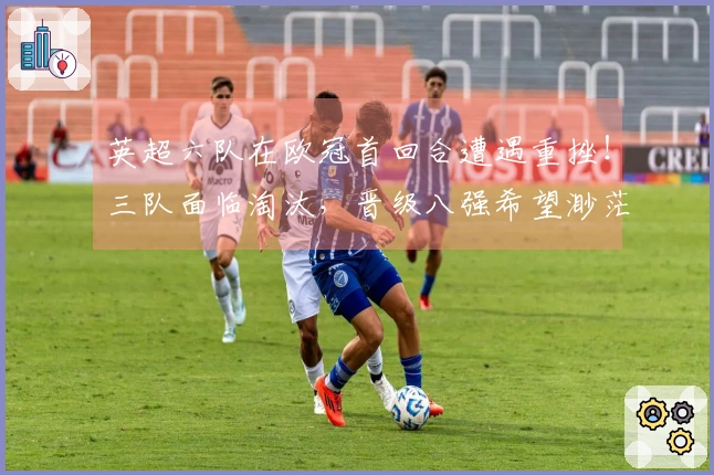 英超六队在欧冠首回合遭遇重挫！三队面临淘汰，晋级八强希望渺茫