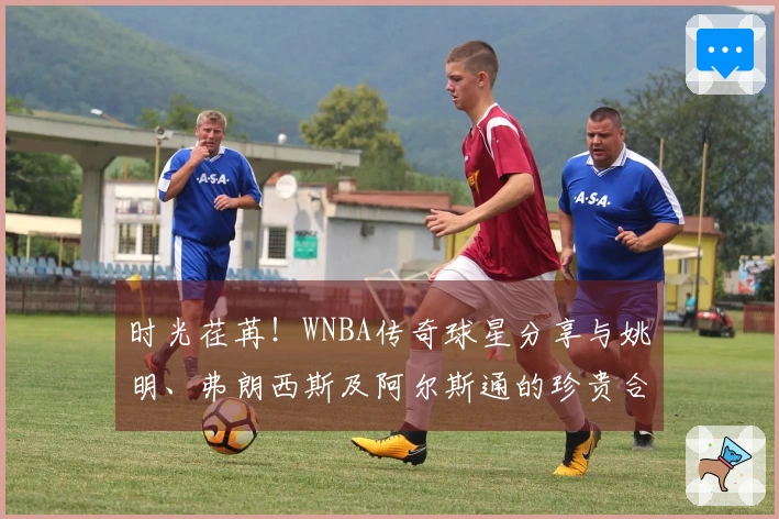 时光荏苒！WNBA传奇球星分享与姚明、弗朗西斯及阿尔斯通的珍贵合影