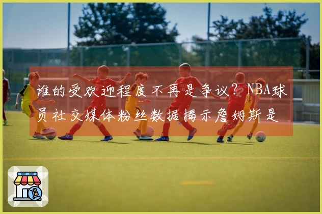 谁的受欢迎程度不再是争议？NBA球员社交媒体粉丝数据揭示詹姆斯是库里的三倍？