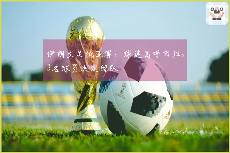 伊朗女足抵亚赛，球迷高呼勿归，3名球员决定留队