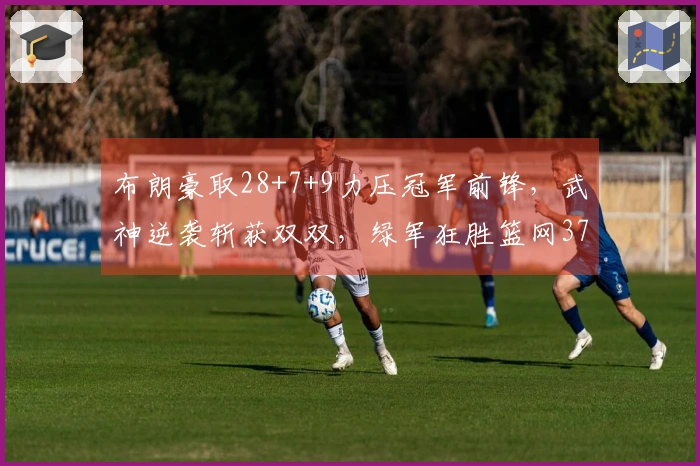 布朗豪取28+7+9力压冠军前锋，武神逆袭斩获双双，绿军狂胜篮网37分