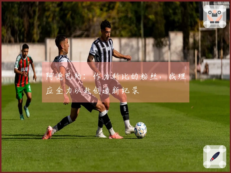 阿德巴约：作为科比的粉丝，我理应全力以赴创造新纪录