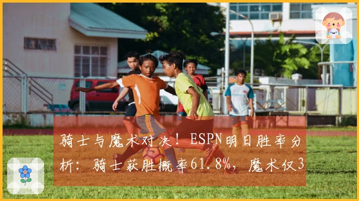 骑士与魔术对决！ESPN明日胜率分析：骑士获胜概率61.8%，魔术仅38.2%