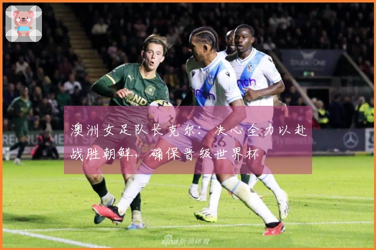 澳洲女足队长克尔：决心全力以赴战胜朝鲜，确保晋级世界杯