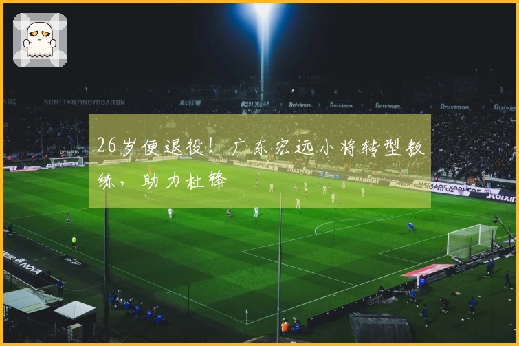 26岁便退役！广东宏远小将转型教练，助力杜锋