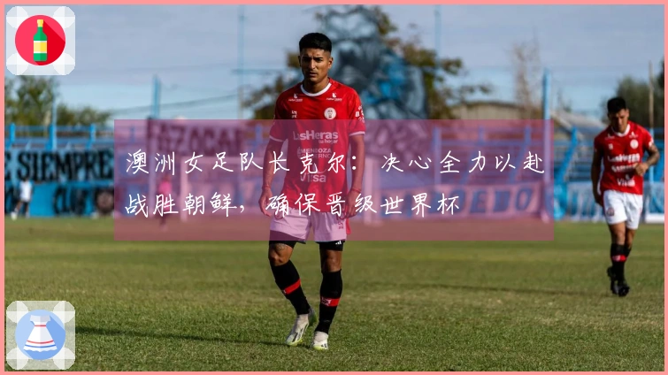 澳洲女足队长克尔：决心全力以赴战胜朝鲜，确保晋级世界杯