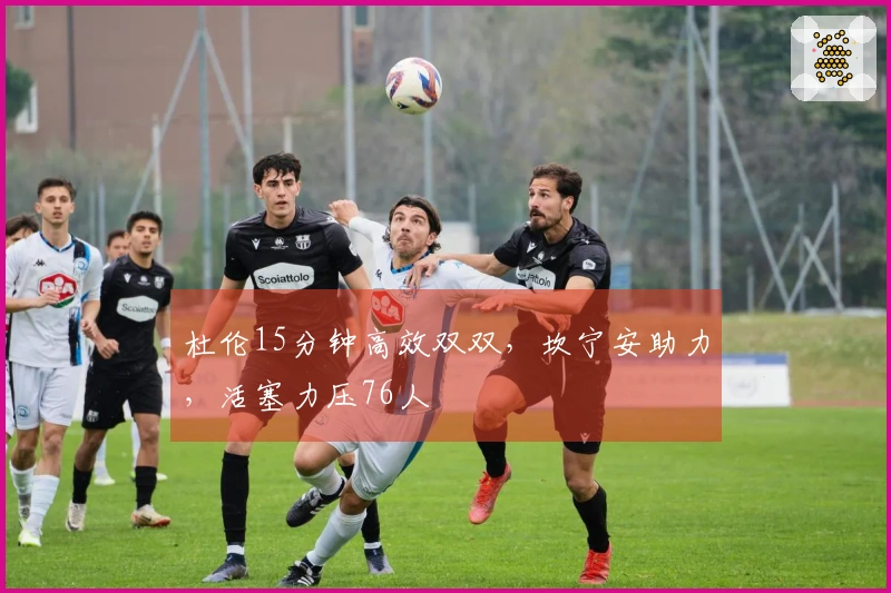 杜伦15分钟高效双双，坎宁安助力，活塞力压76人